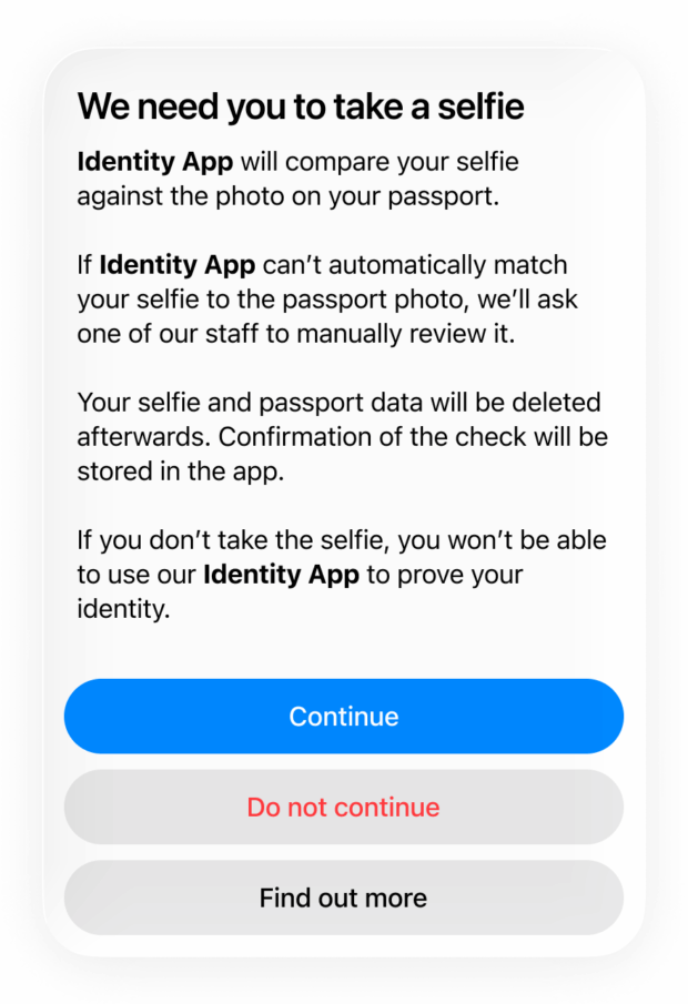 An example permission prompt. The text reads: “We need you to take a selfie. Identity App will compare your selfie against the photo on your passport. If Identity App can’t automatically match your selfie to the passport photo, we’ll ask one of our staff to manually review it. Your selfie and passport data will be deleted afterwards. Confirmation of the check will be stored in the app. If you don’t take the selfie, you won’t be able to use our Identity App to prove your identity.”. Underneath, three buttons read, “Continue”, “Do not continue”, “Find out more”.