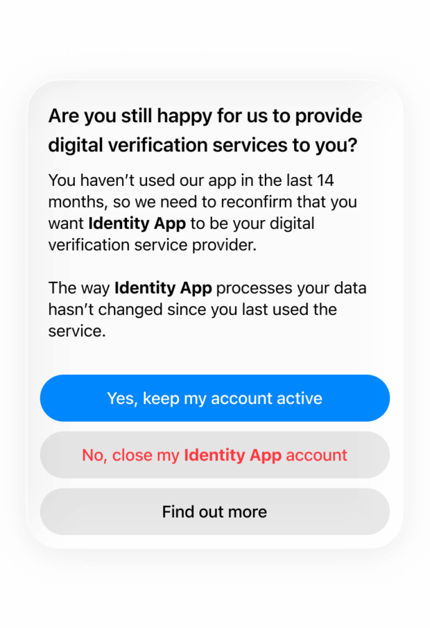 An example permission prompt. The text reads: “Are you still happy for us to provide digital identity services to you? You haven’t used our app in the last 14 months, so we need to reconfirm that you want Identity App to be your digital identity service provider. The way Identity App processes your data hasn’t changed since you last used the service.”. Underneath, three buttons read, “Yes, keep my account active”, “No, close my Identity App account”, “Find out more”.